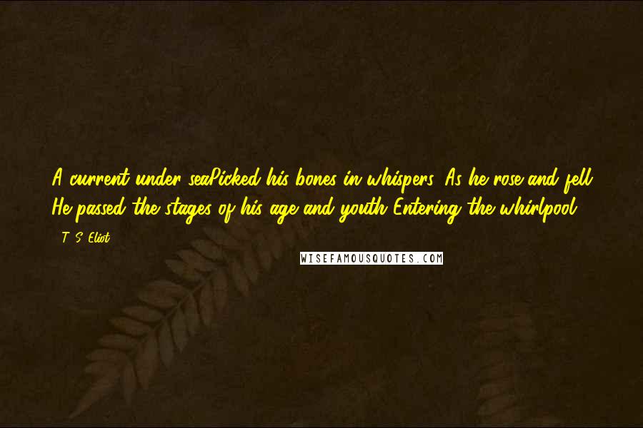 T. S. Eliot Quotes: A current under seaPicked his bones in whispers. As he rose and fell He passed the stages of his age and youth Entering the whirlpool.