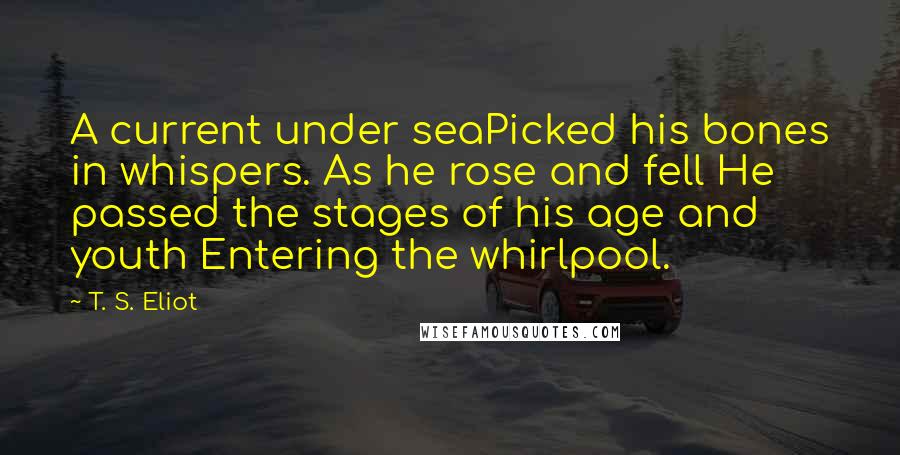 T. S. Eliot Quotes: A current under seaPicked his bones in whispers. As he rose and fell He passed the stages of his age and youth Entering the whirlpool.