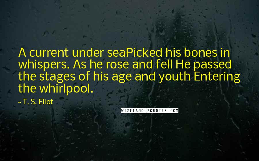 T. S. Eliot Quotes: A current under seaPicked his bones in whispers. As he rose and fell He passed the stages of his age and youth Entering the whirlpool.