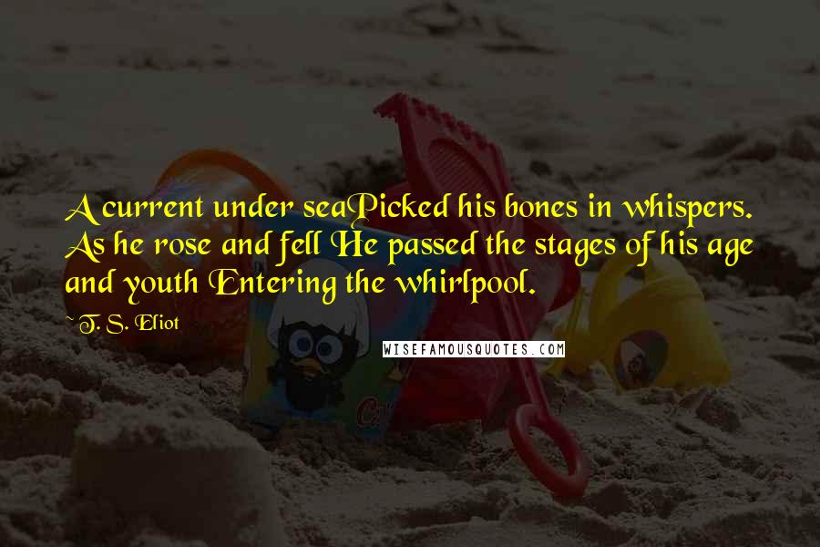 T. S. Eliot Quotes: A current under seaPicked his bones in whispers. As he rose and fell He passed the stages of his age and youth Entering the whirlpool.