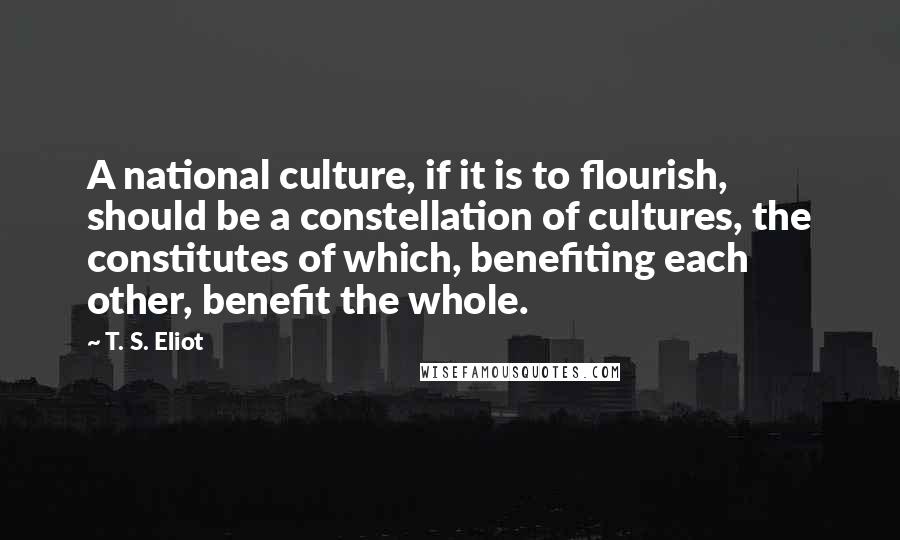 T. S. Eliot Quotes: A national culture, if it is to flourish, should be a constellation of cultures, the constitutes of which, benefiting each other, benefit the whole.