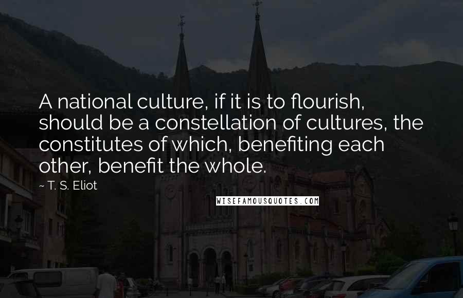 T. S. Eliot Quotes: A national culture, if it is to flourish, should be a constellation of cultures, the constitutes of which, benefiting each other, benefit the whole.