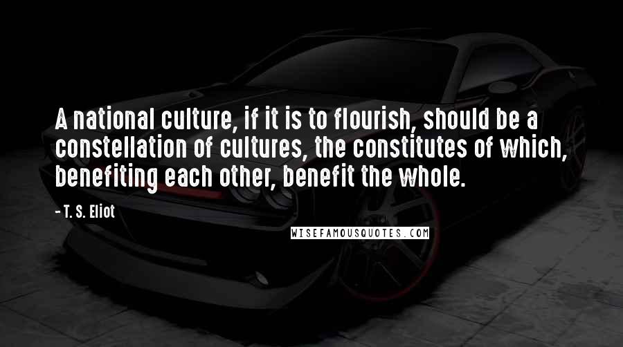 T. S. Eliot Quotes: A national culture, if it is to flourish, should be a constellation of cultures, the constitutes of which, benefiting each other, benefit the whole.