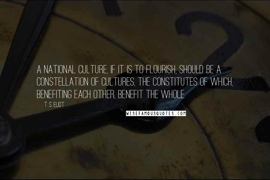 T. S. Eliot Quotes: A national culture, if it is to flourish, should be a constellation of cultures, the constitutes of which, benefiting each other, benefit the whole.