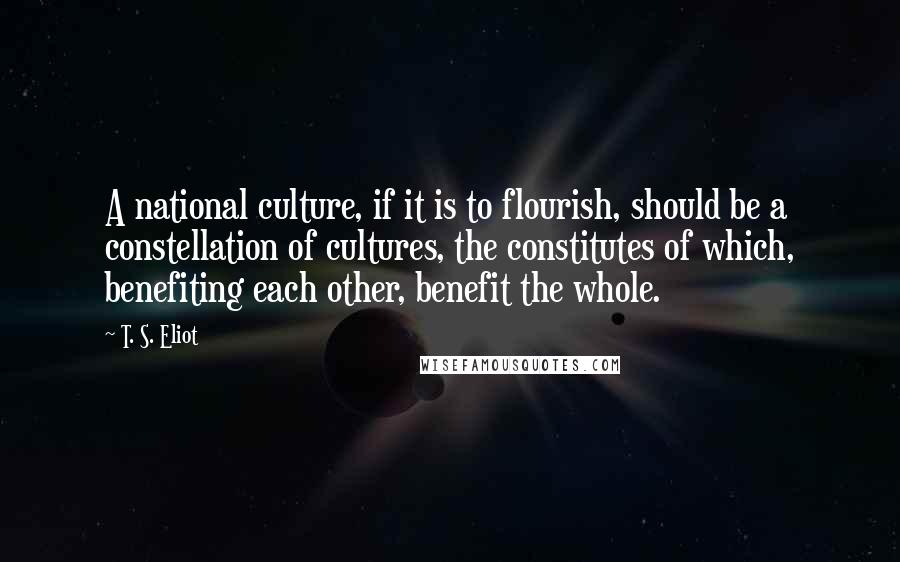 T. S. Eliot Quotes: A national culture, if it is to flourish, should be a constellation of cultures, the constitutes of which, benefiting each other, benefit the whole.