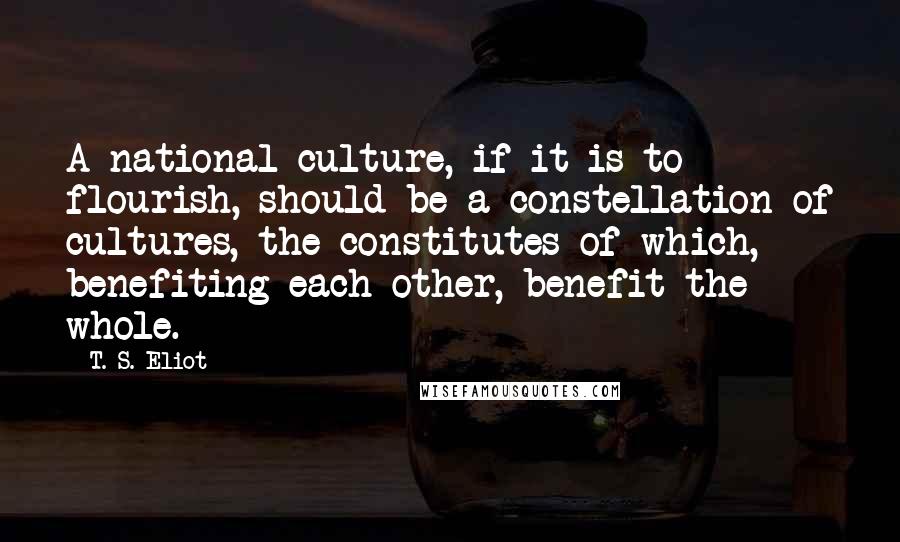 T. S. Eliot Quotes: A national culture, if it is to flourish, should be a constellation of cultures, the constitutes of which, benefiting each other, benefit the whole.