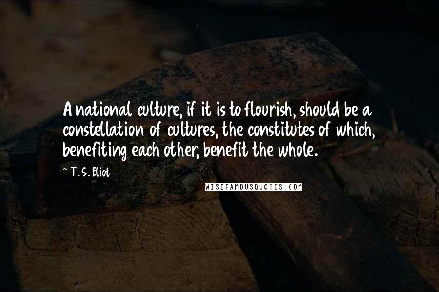 T. S. Eliot Quotes: A national culture, if it is to flourish, should be a constellation of cultures, the constitutes of which, benefiting each other, benefit the whole.