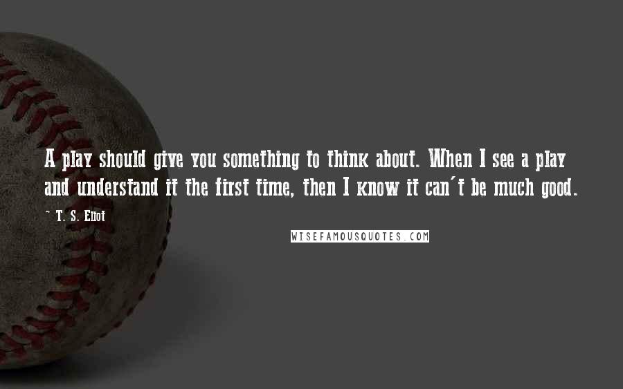 T. S. Eliot Quotes: A play should give you something to think about. When I see a play and understand it the first time, then I know it can't be much good.