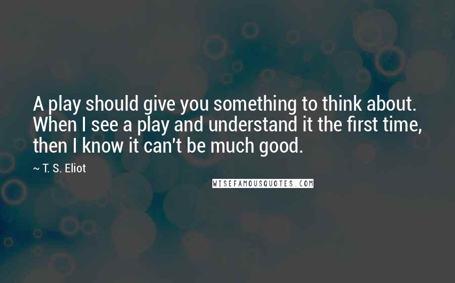 T. S. Eliot Quotes: A play should give you something to think about. When I see a play and understand it the first time, then I know it can't be much good.