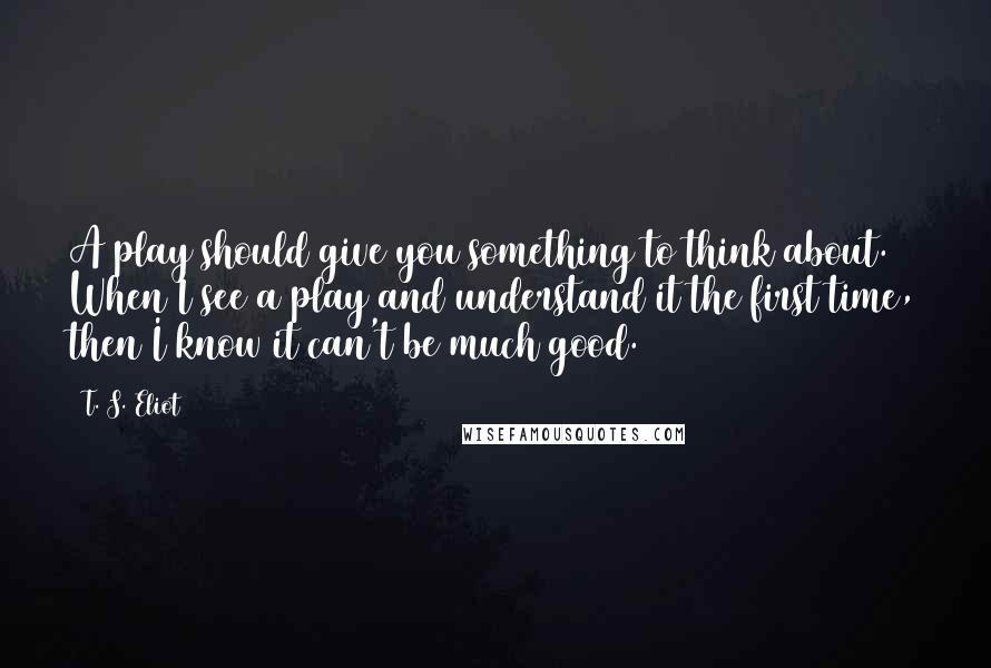 T. S. Eliot Quotes: A play should give you something to think about. When I see a play and understand it the first time, then I know it can't be much good.