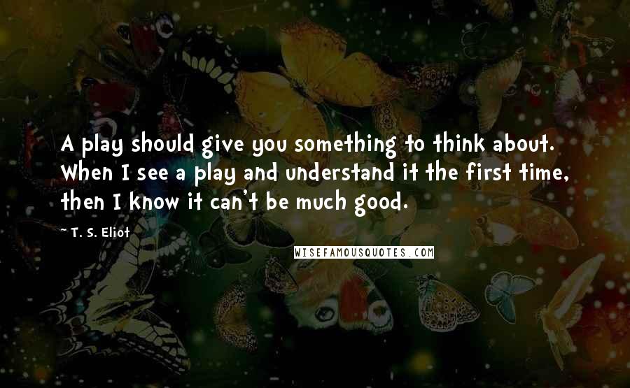 T. S. Eliot Quotes: A play should give you something to think about. When I see a play and understand it the first time, then I know it can't be much good.