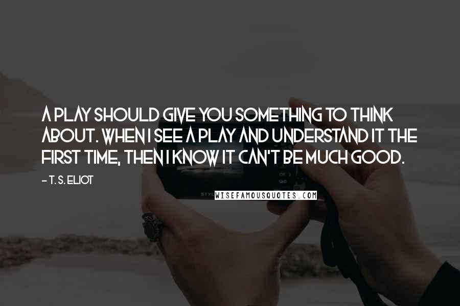 T. S. Eliot Quotes: A play should give you something to think about. When I see a play and understand it the first time, then I know it can't be much good.