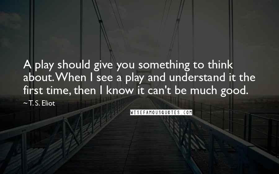 T. S. Eliot Quotes: A play should give you something to think about. When I see a play and understand it the first time, then I know it can't be much good.