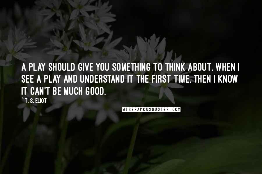 T. S. Eliot Quotes: A play should give you something to think about. When I see a play and understand it the first time, then I know it can't be much good.