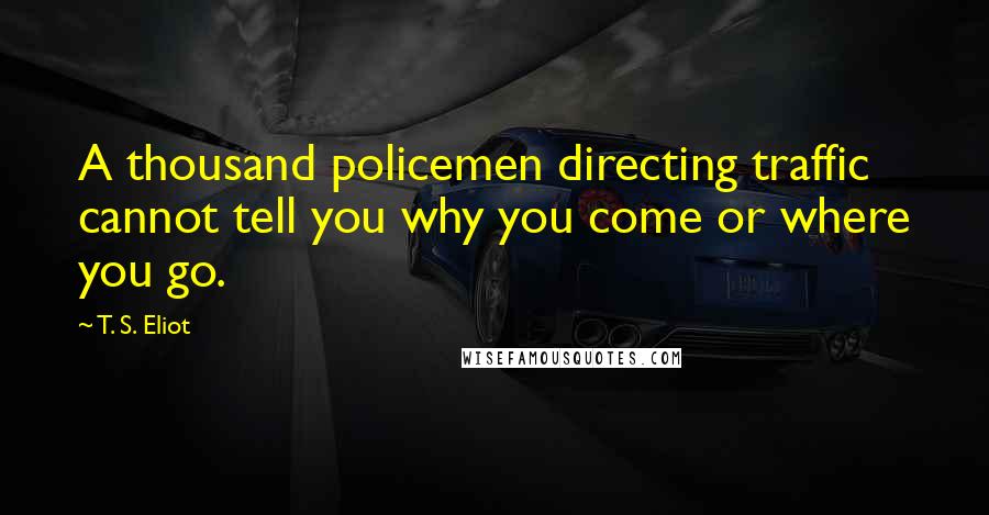 T. S. Eliot Quotes: A thousand policemen directing traffic cannot tell you why you come or where you go.