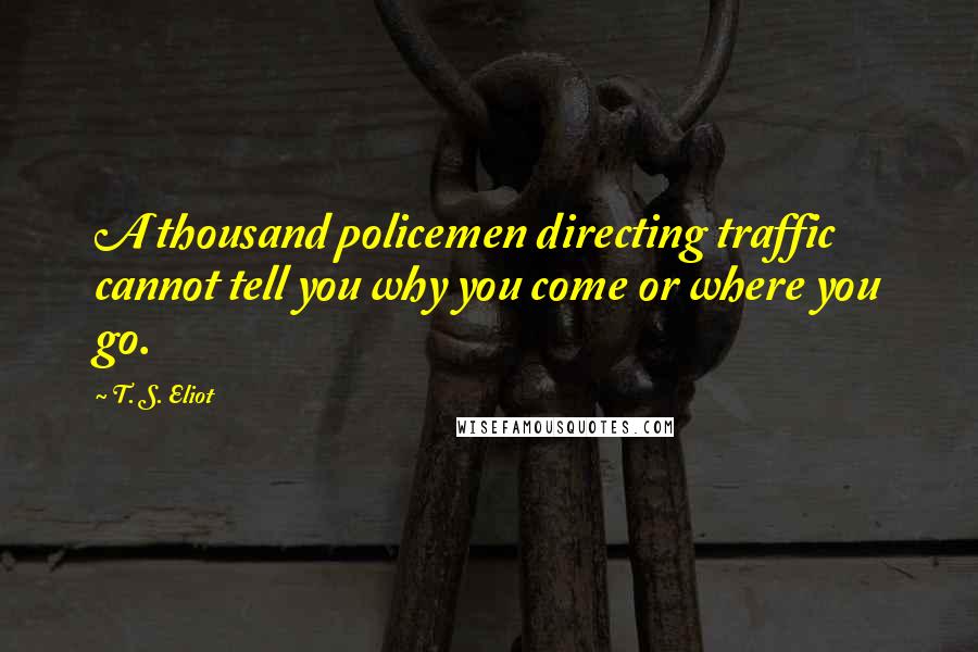 T. S. Eliot Quotes: A thousand policemen directing traffic cannot tell you why you come or where you go.