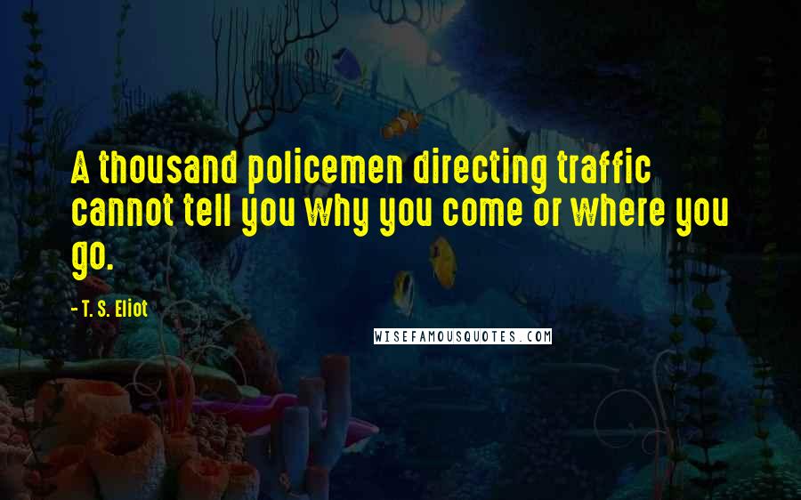 T. S. Eliot Quotes: A thousand policemen directing traffic cannot tell you why you come or where you go.