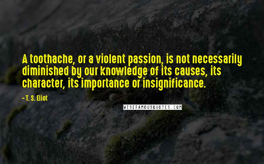 T. S. Eliot Quotes: A toothache, or a violent passion, is not necessarily diminished by our knowledge of its causes, its character, its importance or insignificance.