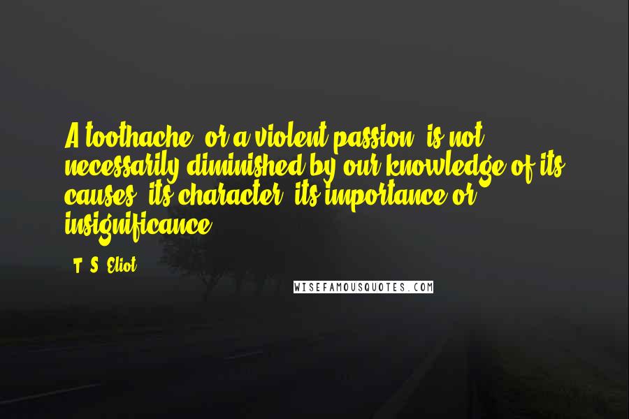 T. S. Eliot Quotes: A toothache, or a violent passion, is not necessarily diminished by our knowledge of its causes, its character, its importance or insignificance.