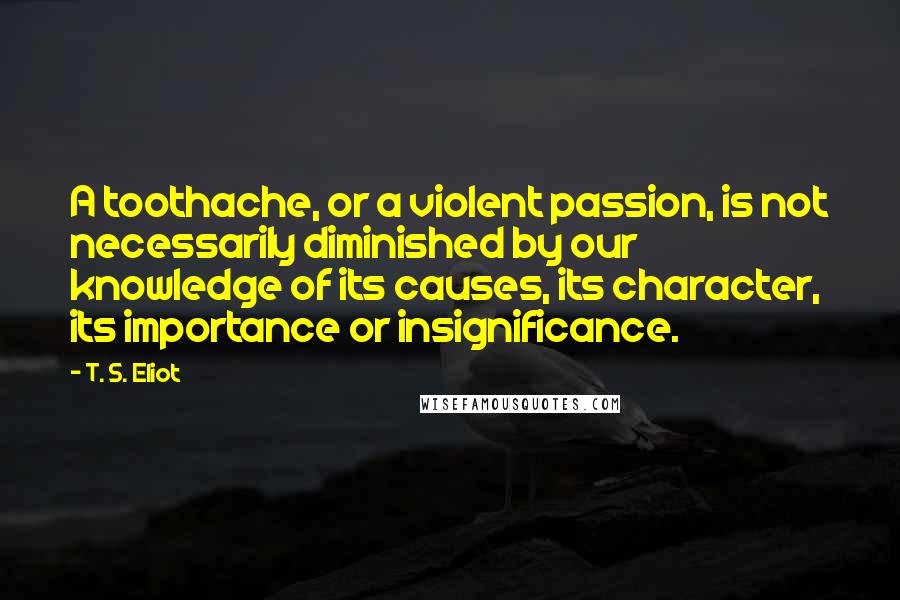 T. S. Eliot Quotes: A toothache, or a violent passion, is not necessarily diminished by our knowledge of its causes, its character, its importance or insignificance.