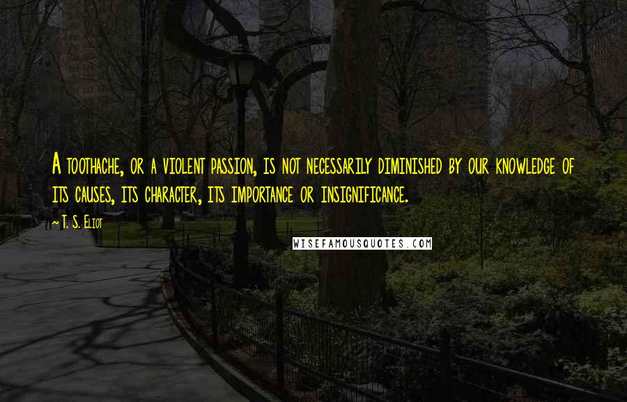 T. S. Eliot Quotes: A toothache, or a violent passion, is not necessarily diminished by our knowledge of its causes, its character, its importance or insignificance.