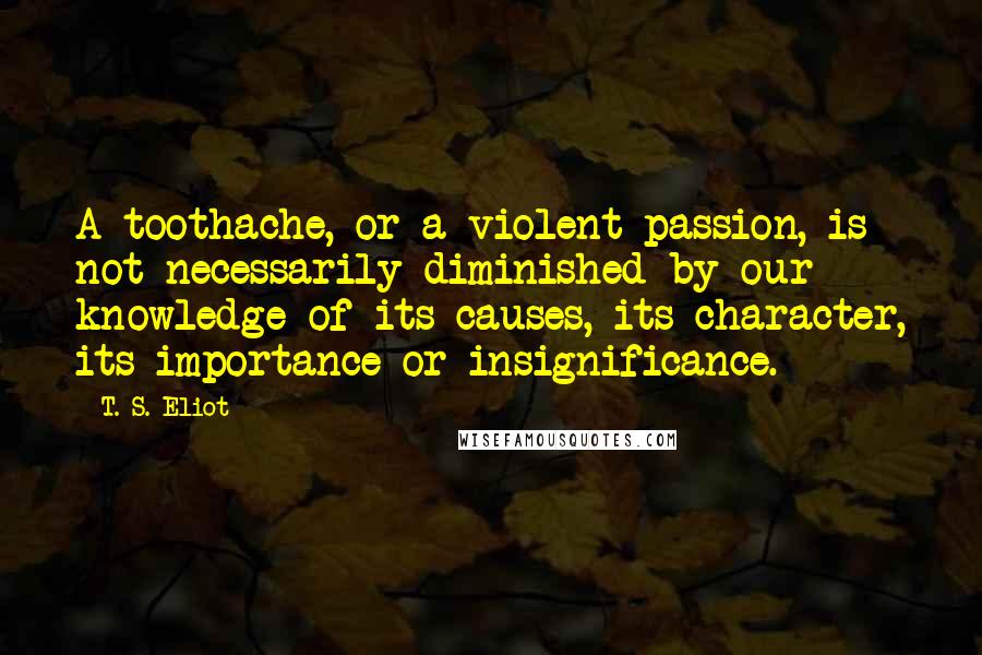T. S. Eliot Quotes: A toothache, or a violent passion, is not necessarily diminished by our knowledge of its causes, its character, its importance or insignificance.