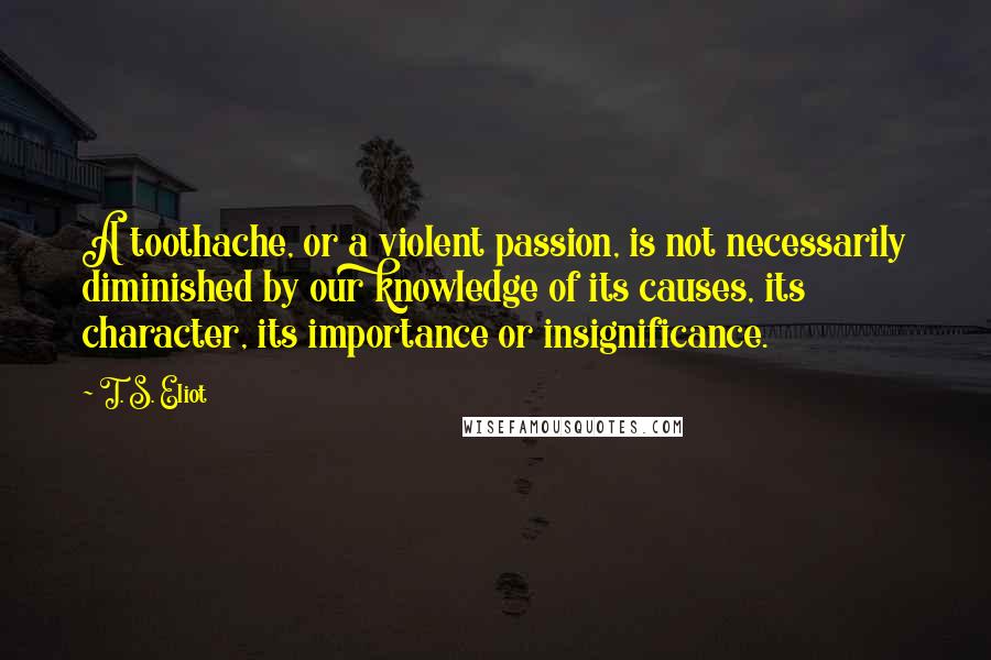 T. S. Eliot Quotes: A toothache, or a violent passion, is not necessarily diminished by our knowledge of its causes, its character, its importance or insignificance.