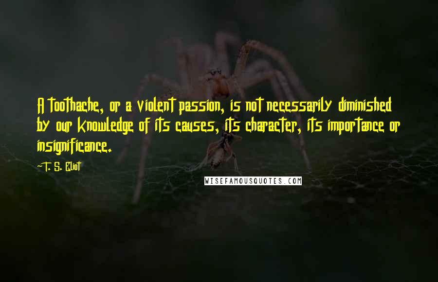 T. S. Eliot Quotes: A toothache, or a violent passion, is not necessarily diminished by our knowledge of its causes, its character, its importance or insignificance.