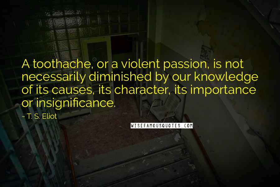 T. S. Eliot Quotes: A toothache, or a violent passion, is not necessarily diminished by our knowledge of its causes, its character, its importance or insignificance.