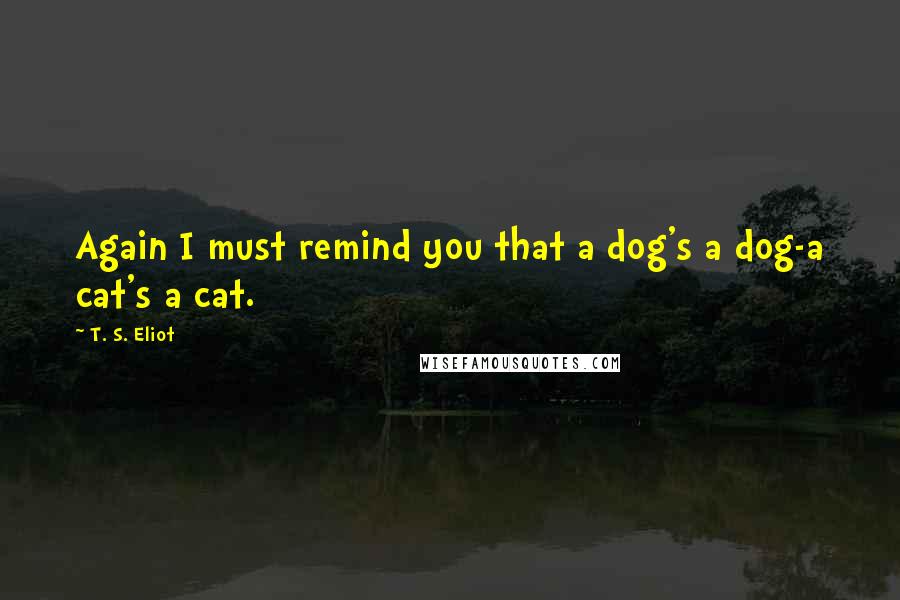 T. S. Eliot Quotes: Again I must remind you that a dog's a dog-a cat's a cat.