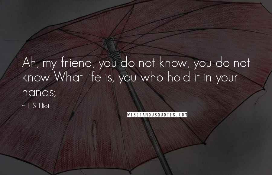 T. S. Eliot Quotes: Ah, my friend, you do not know, you do not know What life is, you who hold it in your hands;