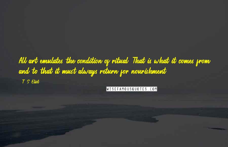 T. S. Eliot Quotes: All art emulates the condition of ritual. That is what it comes from and to that it must always return for nourishment.