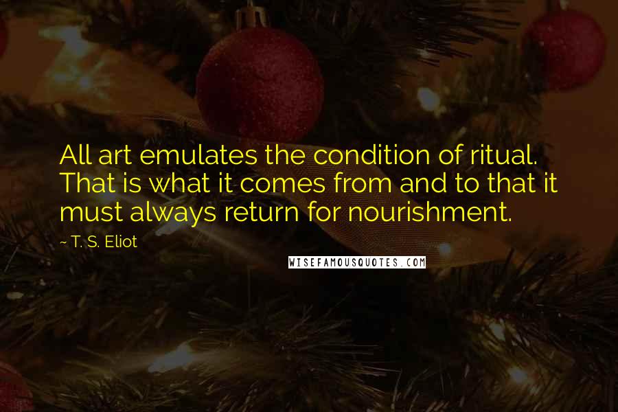 T. S. Eliot Quotes: All art emulates the condition of ritual. That is what it comes from and to that it must always return for nourishment.