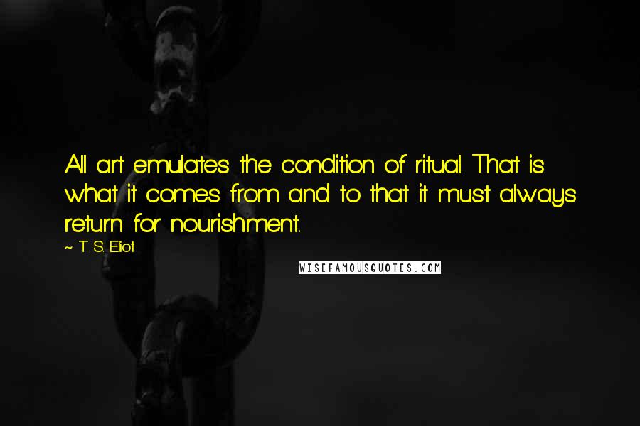 T. S. Eliot Quotes: All art emulates the condition of ritual. That is what it comes from and to that it must always return for nourishment.