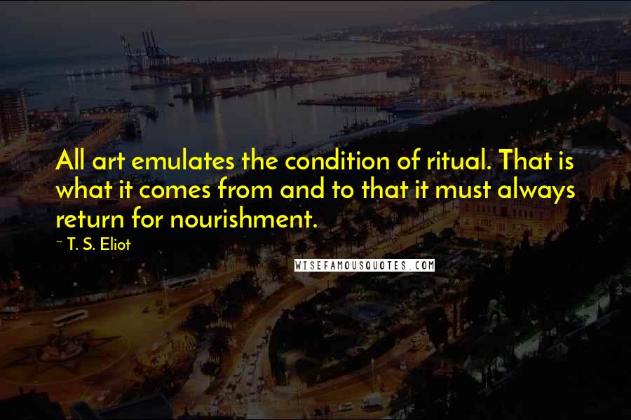 T. S. Eliot Quotes: All art emulates the condition of ritual. That is what it comes from and to that it must always return for nourishment.