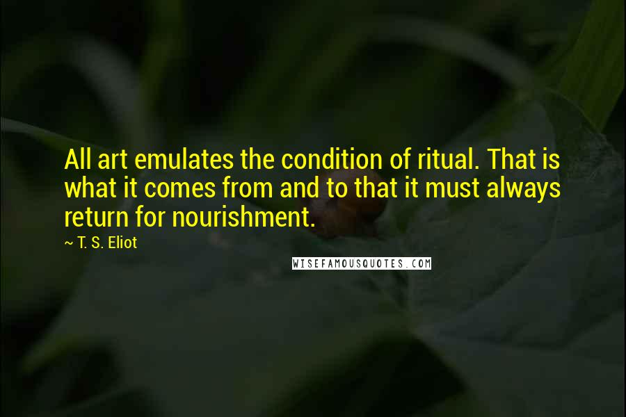 T. S. Eliot Quotes: All art emulates the condition of ritual. That is what it comes from and to that it must always return for nourishment.