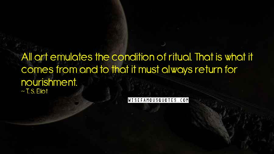 T. S. Eliot Quotes: All art emulates the condition of ritual. That is what it comes from and to that it must always return for nourishment.