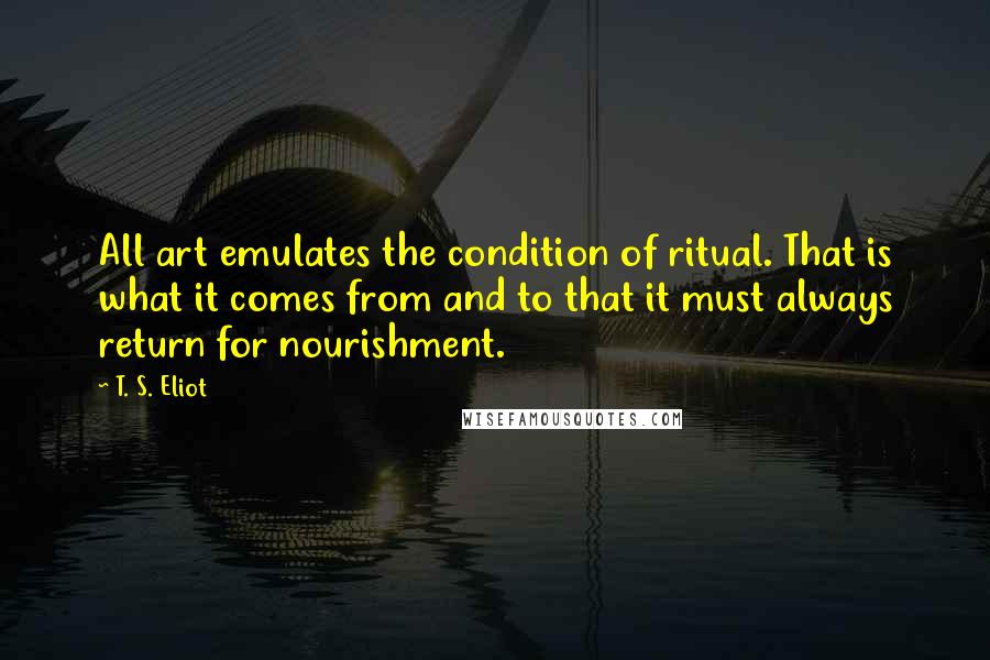 T. S. Eliot Quotes: All art emulates the condition of ritual. That is what it comes from and to that it must always return for nourishment.