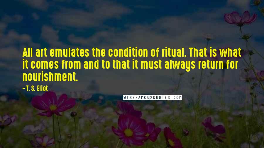 T. S. Eliot Quotes: All art emulates the condition of ritual. That is what it comes from and to that it must always return for nourishment.