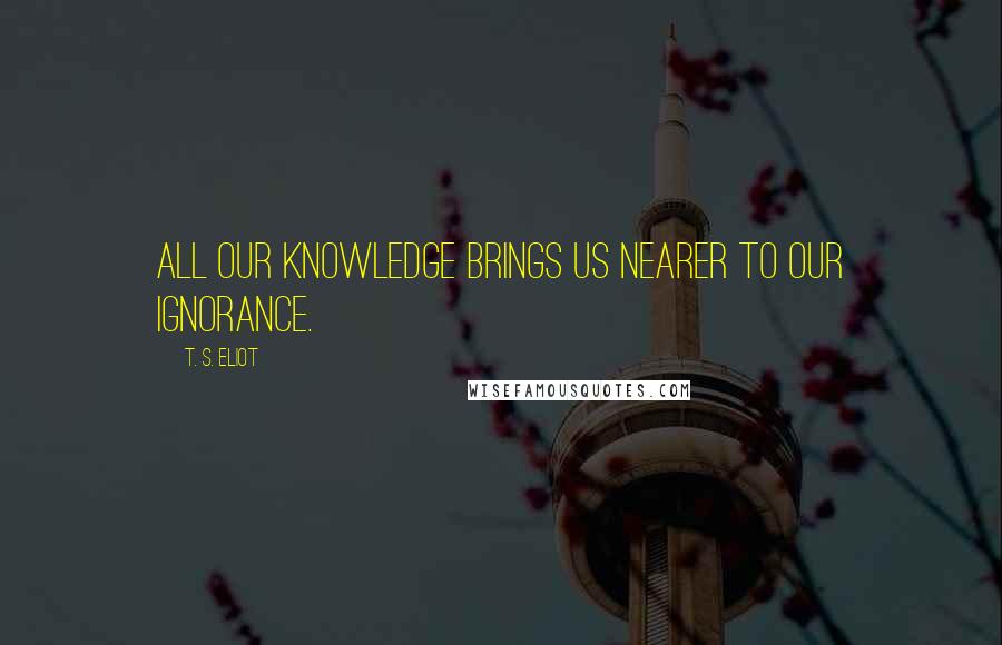 T. S. Eliot Quotes: All our knowledge brings us nearer to our ignorance.