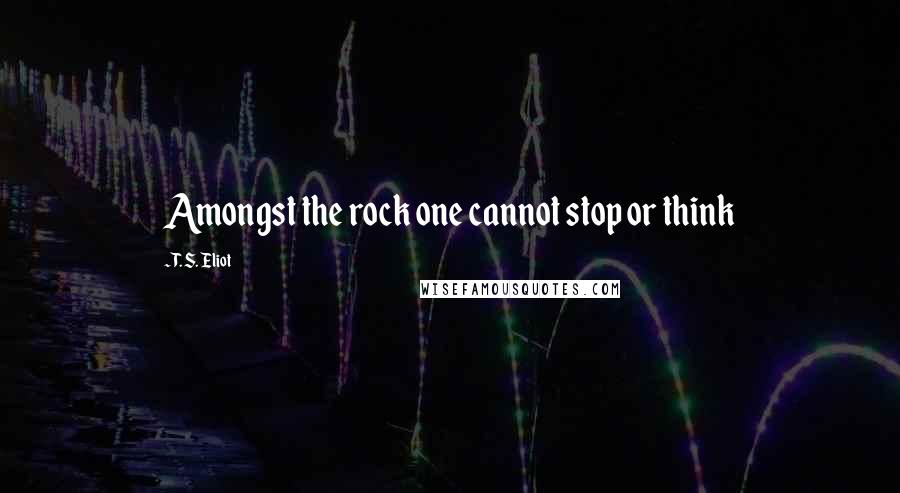 T. S. Eliot Quotes: Amongst the rock one cannot stop or think