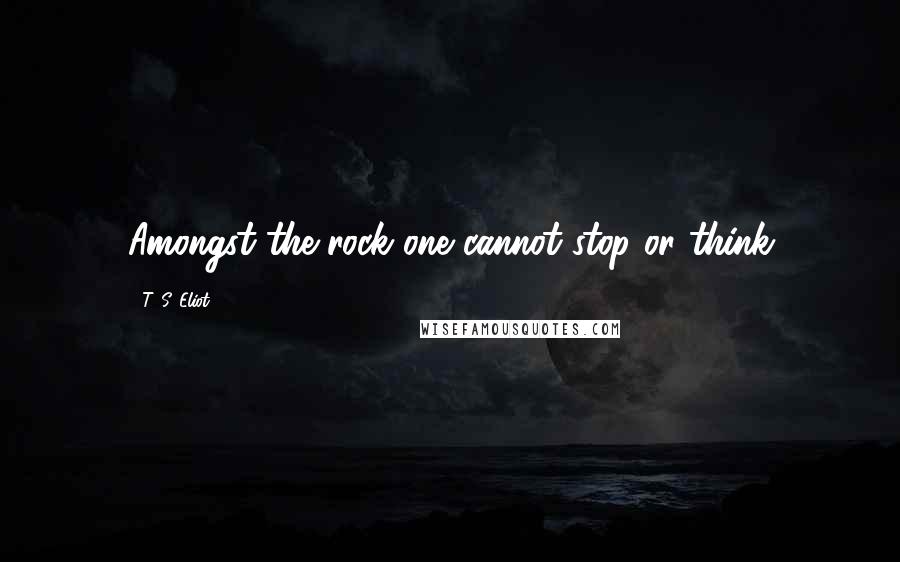 T. S. Eliot Quotes: Amongst the rock one cannot stop or think