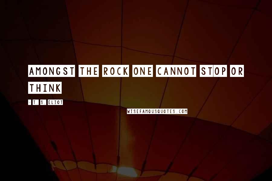 T. S. Eliot Quotes: Amongst the rock one cannot stop or think