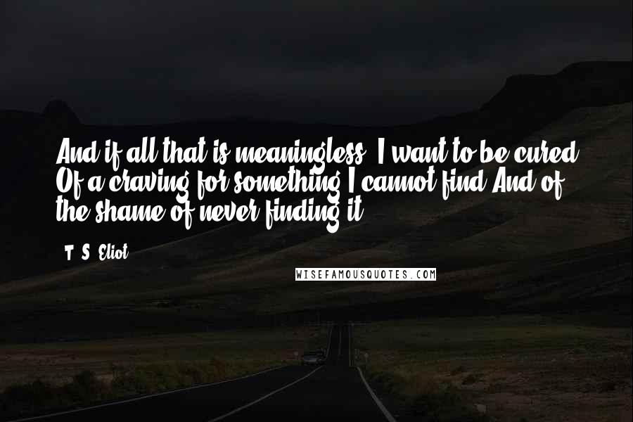 T. S. Eliot Quotes: And if all that is meaningless, I want to be cured Of a craving for something I cannot find And of the shame of never finding it.