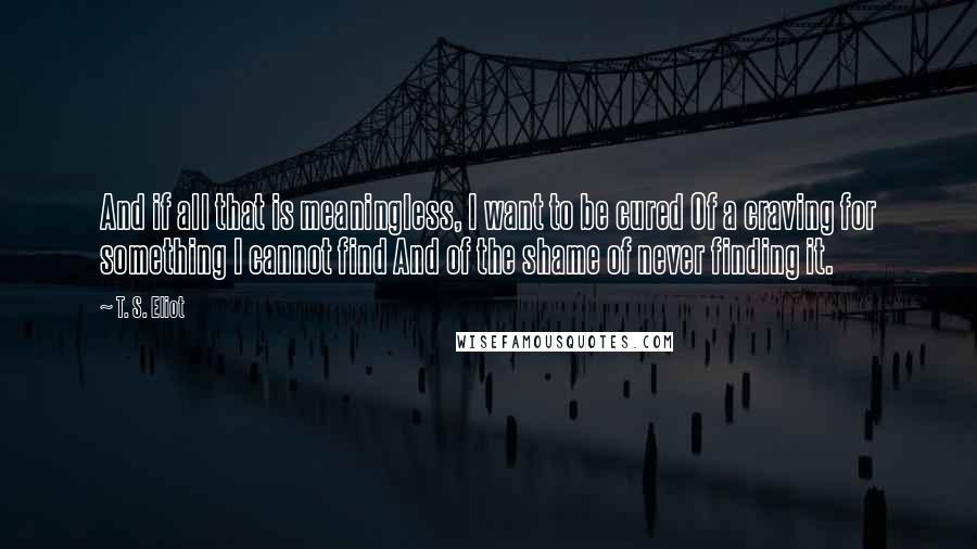 T. S. Eliot Quotes: And if all that is meaningless, I want to be cured Of a craving for something I cannot find And of the shame of never finding it.