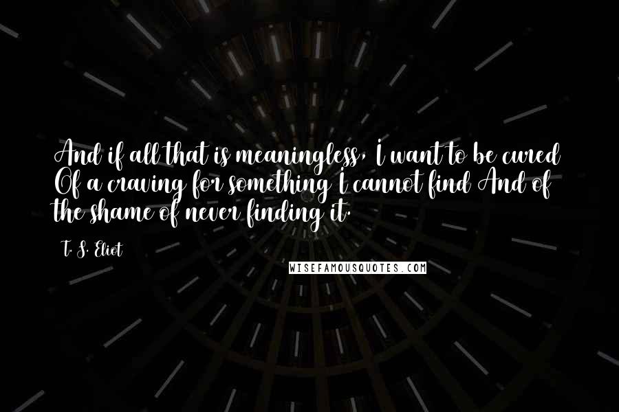 T. S. Eliot Quotes: And if all that is meaningless, I want to be cured Of a craving for something I cannot find And of the shame of never finding it.