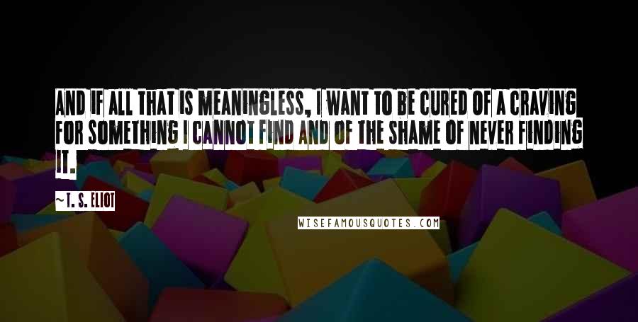 T. S. Eliot Quotes: And if all that is meaningless, I want to be cured Of a craving for something I cannot find And of the shame of never finding it.