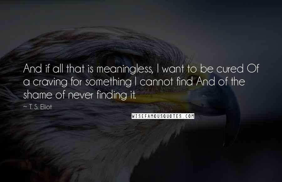 T. S. Eliot Quotes: And if all that is meaningless, I want to be cured Of a craving for something I cannot find And of the shame of never finding it.