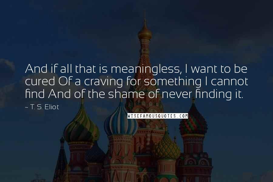 T. S. Eliot Quotes: And if all that is meaningless, I want to be cured Of a craving for something I cannot find And of the shame of never finding it.