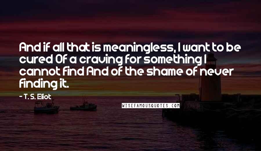 T. S. Eliot Quotes: And if all that is meaningless, I want to be cured Of a craving for something I cannot find And of the shame of never finding it.